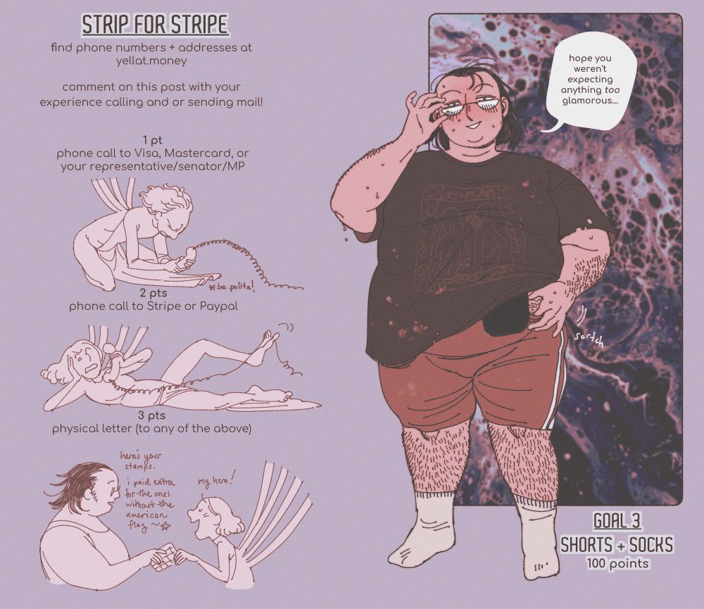 a strip game. a big guy in a bleach-stained t-shirt and bike shorts smiles at the viewer. an ostomy bag peeks out from under his shirt, and he's put on his glasses to see you better! he says "hope you weren't expecting anything too glamorous..."

text information reads: "strip for stripe. find phone numbers and addresses at yellat.money. comment on this post with your experience calling and/or sending mail. 1 point: phone call to visa, mastercard, or your representative/senator/MP. 2 points: phone call to stripe or paypal. 3 points: physical letter to any of the above." the third goal is 100 points to remove his shorts and socks.