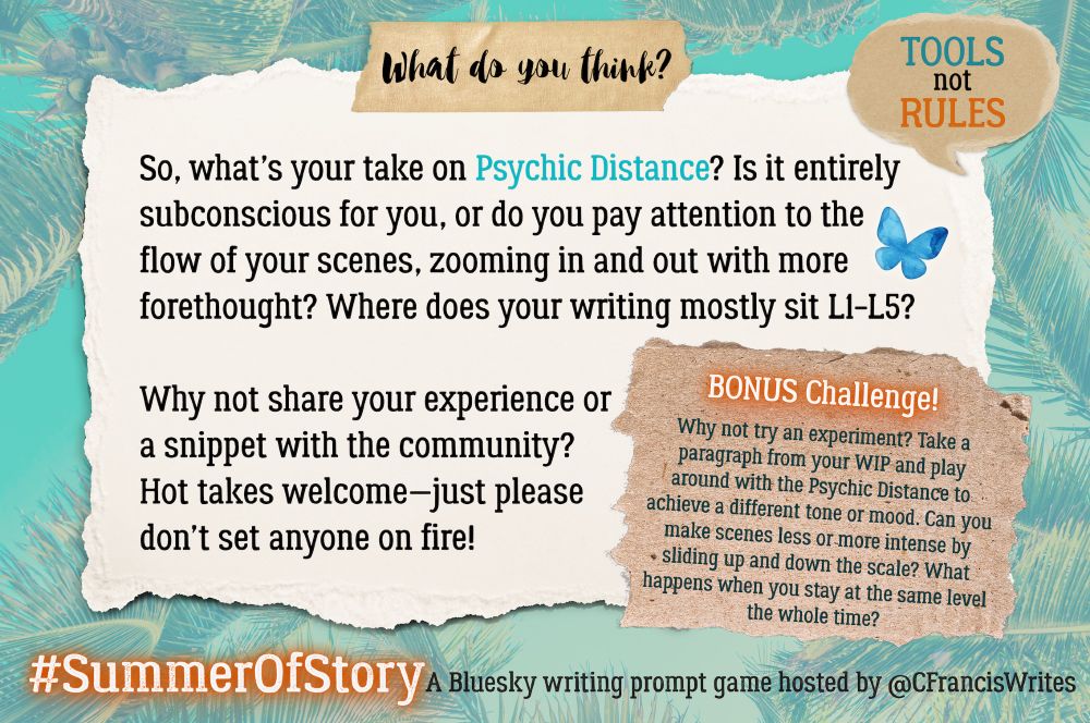 4. What do you think?

This slide is a torn piece of paper with discussion questions for writers about using the "Psychic Distance" technique. There's a speech bubble repeating "TOOLS not RULES," a Bluesky butterfly, and palm fronds in the background.

Transcription:
What do you think?

So, what's your take on Psychic Distance? Is it entirely subconscious for you, or do you pay attention to the flow of your scenes, zooming in and out with more forethought? Where does your writing mostly sit L1–L5?

Why not share your experience or a snippet with the community?
Hot takes welcome—just please don't set anyone on fire!

BONUS Challenge!
Why not try an experiment? Take a paragraph from your WIP and play around with the Psychic Distance to achieve a different tone or mood. Can you make scenes less or more intense by sliding up and down the scale? What happens when you stay at the same level the whole time?
