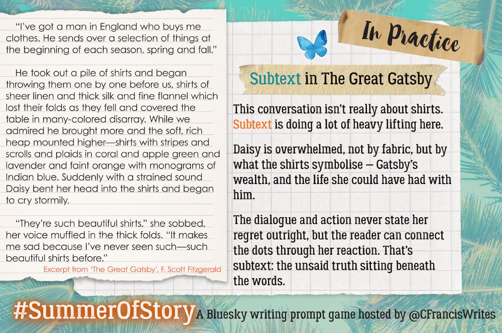 3: In Practice

This slide is split: on the left, a torn notebook page shows an excerpt from "The Great Gatsby"; on the right, a grid paper panel titled "Subtext in The Great Gatsby" explains the subtext at work. A Bluesky butterfly sits near the header; palm fronds behind.

Transcription:
(Excerpt from "The Great Gatsby", F. Scott Fitzgerald)
"I've got a man in England who buys me clothes. He sends over a selection of things at the beginning of each season, spring and fall."

He took out a pile of shirts and began throwing them one by one before us, shirts of sheer linen and thick silk and fine flannel which lost their folds as they fell and covered the table in many-colored disarray. While we admired he brought more and the soft, rich heap mounted higher—shirts with stripes and scrolls and plaids in coral and apple green and lavender and faint orange with monograms of Indian blue. Suddenly with a strained sound Daisy bent her head into the shirts and began to cry stormily.

"They're such beautiful shirts," she sobbed, her voice muffled in the thick folds. "It makes me sad because I've never seen such—such beautiful shirts before."

(Commentary)
Subtext in The Great Gatsby

This conversation isn't really about shirts. Subtext is doing a lot of heavy lifting here.

Daisy is overwhelmed, not by fabric, but by what the shirts symbolise — Gatsby's wealth, and the life she could have had with him.

The dialogue and action never state her regret outright, but the reader can connect the dots through her reaction. That's subtext: the unsaid truth sitting beneath the words.