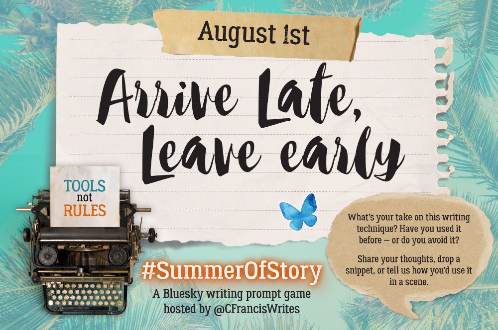 Slide 1: Title, Date, & Prompt Introduction

This slide features a large torn piece of lined paper with the text "August 1st" at the top and the writing prompt "Arrive Late, Leave Early" in big script letters. There's a typewriter in the corner with a note saying "TOOLS not RULES". On the right, there's a speech bubble with prompt questions, a Bluesky butterfly, and it has a palm leaf background.

Transcription:
August 1st
Arrive Late, Leave Early

What's your take on this writing technique? Have you used it before — or do you avoid it?

Share your thoughts, drop a snippet, or tell us how you'd use it in a scene.