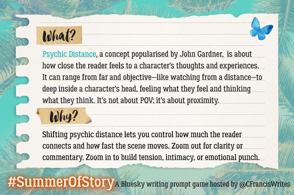2. What and Why

This slide is a piece of lined paper with "What?" and "Why?" highlighted at the top and middle. It explains what "Psychic Distance" means as a writing technique and why it's useful. There's a Bluesky butterfly and palm fronds in the background.

Transcription:
What?
Psychic Distance, a concept popularised by John Gardner, is about how close the reader feels to a character’s thoughts and experiences. It can range from far and objective—like watching from a distance—to deep inside a character’s head, feeling what they feel and thinking what they think. It’s not about POV; it’s about proximity.

Why?
Shifting psychic distance lets you control how much the reader connects and how fast the scene moves. Zoom out for clarity or commentary. Zoom in to build tension, intimacy, or emotional punch.