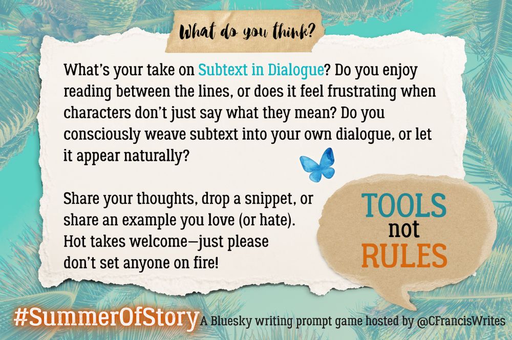 4: What do you think?

This slide is a torn piece of paper with discussion questions for writers about using subtext in dialogue. There's a speech bubble repeating "TOOLS not RULES", a Bluesy butterfly, and palm fronds in the background.

Transcription:
What do you think?

What's your take on Subtext in Dialogue? Do you enjoy reading between the lines, or does it feel frustrating when characters don't just say what they mean? Do you consciously weave subtext into your own dialogue, or let it appear naturally?

Share your thoughts, drop a snippet, or share an example you love (or hate).
Hot takes welcome—just please don't set anyone on fire!