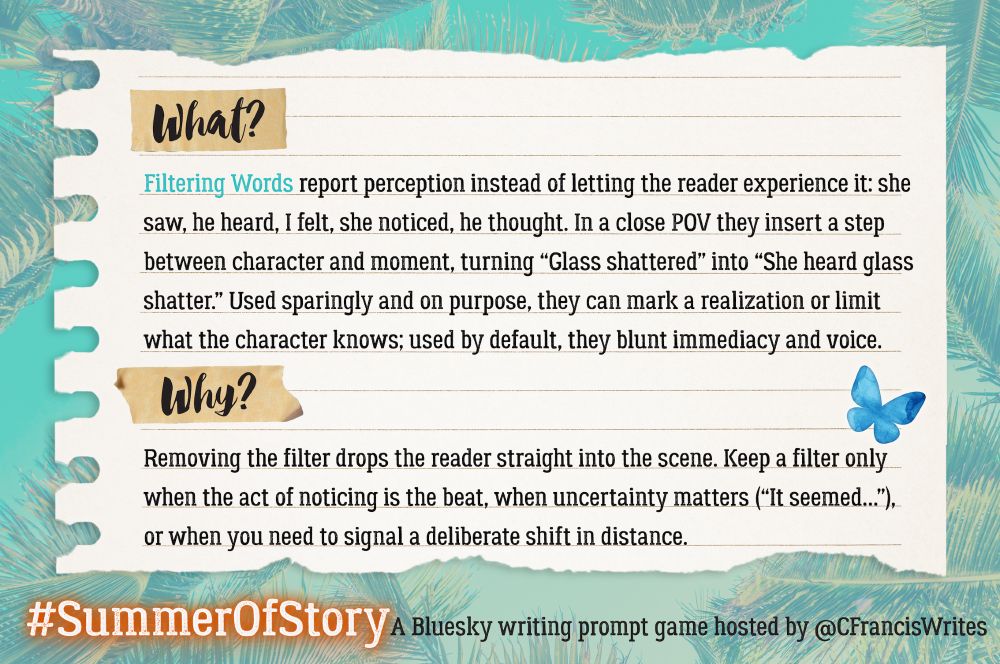 2: What & Why

This slide looks like a piece of lined notebook paper with teal palm leaves in the background. Headings 'What?' and 'Why?' are taped to the page. It explains what filtering words are and why writers might avoid or use them. A blue butterfly decorates the corner.
Transcription:
What?
Filtering Words report perception instead of letting the reader experience it: she saw, he heard, I felt, she noticed, he thought. In a close POV they insert a step between character and moment, turning "Glass shattered" into "She heard glass shatter." Used sparingly and on purpose, they can mark a realisation or limit what the character knows; used by default, they blunt immediacy and voice.
Why?
Removing the filter drops the reader straight into the scene. Keep a filter only when the act of noticing is the beat, when uncertainty matters ("It seemed..."), or when you need to signal a deliberate shift in distance.