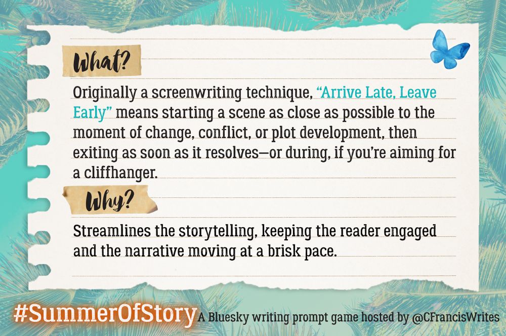  Slide 2: What and Why

This slide is a piece of lined paper with "What?" and "Why?" highlighted at the top and middle. It explains what "Arrive Late, Leave Early" means as a writing technique and why it's useful. There's a Bluesky butterfly and palm fronds in the backgrond.

Transcription:
What?
Originally a screenwriting technique, "Arrive Late, Leave Early" means starting a scene as close as possible to the moment of change, conflict, or plot development, then exiting as soon as it resolves—or during, if you're aiming for a cliffhanger.

Why?
Streamlines the storytelling, keeping the reader engaged and the narrative moving at a brisk pace.