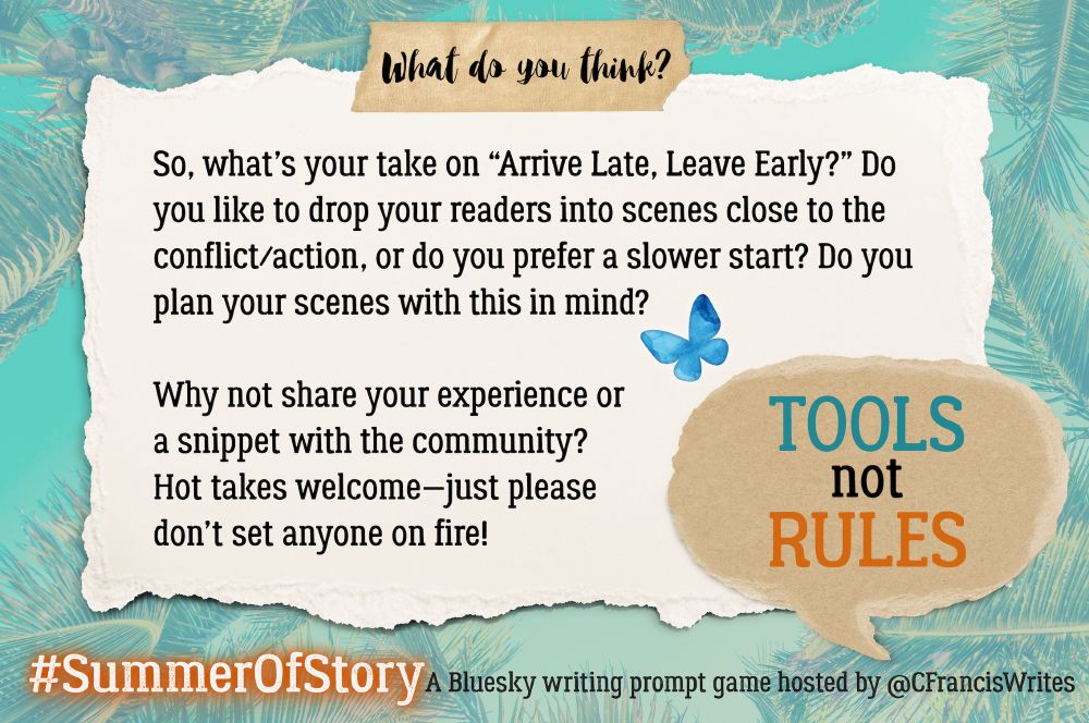 Slide 4: What do you think?

This slide is a torn piece of paper with discussion questions for writers about using the "Arrive Late, Leave Early" technique. There's a speech bubble repeating "TOOLS not RULES," a blue butterfly, and palm fronds in the background.

Transcription:
What do you think?

So, what's your take on "Arrive Late, Leave Early?" Do you like to drop your readers into scenes close to the conflict/action, or do you prefer a slower start? Do you plan your scenes with this in mind?

Why not share your experience or a snippet with the community? Hot takes welcome—jst please don't set anyone on fire!