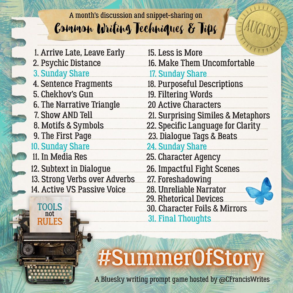 A list titled “A month’s discussion and snippet-sharing on Common Writing Techniques & Tips (AUGUST)” features 31 writing topics, one for each day of the month. The topics are:
1. Arrive Late, Leave Early
2. Psychic Distance
3. Sunday Share
4. Sentence Fragments
5. Chekhov’s Gun
6. The Narrative Triangle
7. Show AND Tell
8. Motifs & Symbols
9. The First Page
10. Sunday Share
11. In Media Res
12. Subtext in Dialogue
13. Strong Verbs over Adverbs
14. Active VS Passive Voice
15. Less is More
16. Make Them Uncomfortable
17. Sunday Share
18. Purposeful Descriptions
19. Filtering Words
20. Active Characters
21. Surprising Similes & Metaphors
22. Specific Language for Clarity
23. Dialogue Tags & Beats
24. Sunday Share
25. Character Agency
26. Impactful Fight Scenes
27. Foreshadowing
28. Unreliable Narrator
29. Rhetorical Devices
30. Character Foils & Mirrors
31. Final Thoughts

 The list looks like it’s typed out on a piece of notebook paper, complete with a jagged edge on the left, giving it a scrapbook feel. The background is decorated with tropical leaves in cool teal and blue-green tones, making it feel summery. There’s an old-fashioned typewriter at the bottom left, and a little note on the loaded page that reads “TOOLS not RULES”.

At the top right, there’s a gold seal with “AUGUST” stamped on it. The hashtag #SummerOfStory pops in orange neon text at the bottom, along with the host’s handle: @CFrancisWrites