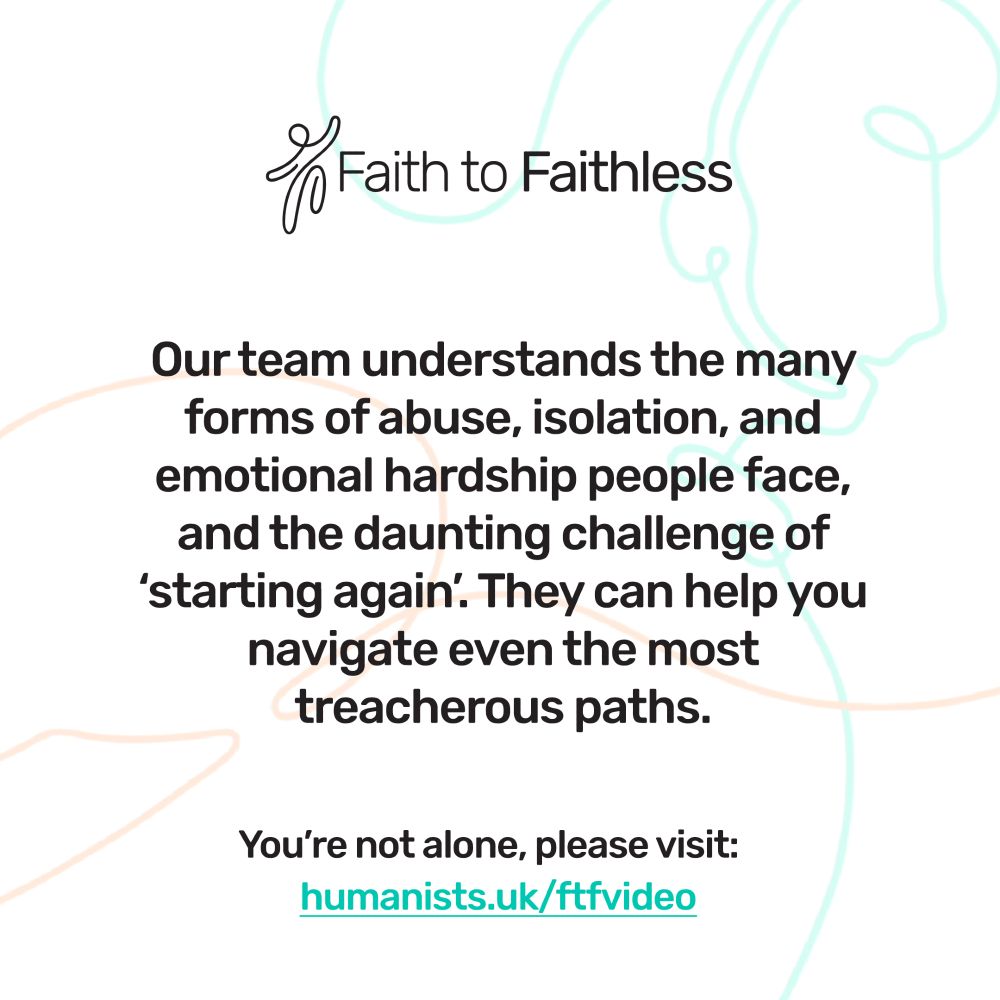 Faith to Faithless. Our team understands the many forms of abuse, isolation, and emotional hardship people face, and the daunting challenge of 'starting again'. They can help you navigate even the most treacherous paths. Faith to Faithless. Across the UK, many people every year make the decision to leave a religion that, up until then, may have provided them with a home, a job, and their entire network of family and friends. Faith to Faithless. Our helpline provides emotional support to anyone leaving or who has left a high-control religious group. You're not alone, please visit humanists.uk/ftfvideo