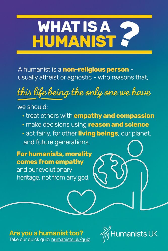 What is a humanist? A humanist is a non-religious person - usually atheist or agnostic - who reasons that, this life being the only one we have, we should: treat others with empathy and compassion, make decisions using reason and science, act fairly, for other living beings , our planet, and future generations. For humanists, morality comes from empathy and our evolutionary heritage, not from god. Are you a humanist too? Take our quiz: humanists.uk/quiz