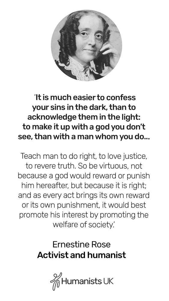 It is much easier to confess your sins in the dark, than to acknowledge them in the light: to make it up with a god you don't see, than with a man whom you do... Teach man to do right, to love justice, to revere truth. So be virtuous, not because a god would reward of punish him hereafter, but because it is right: and as every act brings its own reward or its own punishment, it would best promote his interest by promoting the welfare of society.' Ernestine Rose. Activist and humanist. 