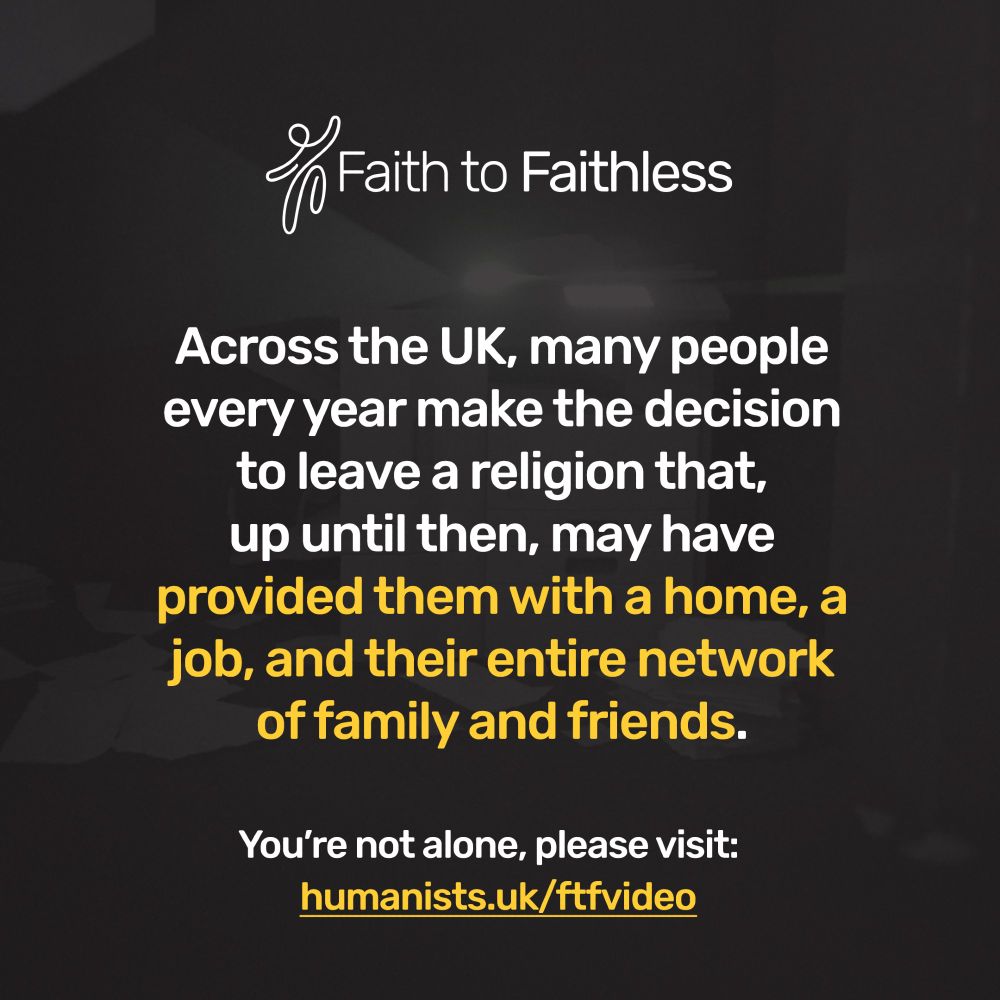 Faith to Faithless. Across the UK, many people every year make the decision to leave a religion that, up until then, may have provided them with a home, a job, and their entire network of family and friends. Faith to Faithless. Our helpline provides emotional support to anyone leaving or who has left a high-control religious group. You're not alone, please visit humanists.uk/ftfvideo