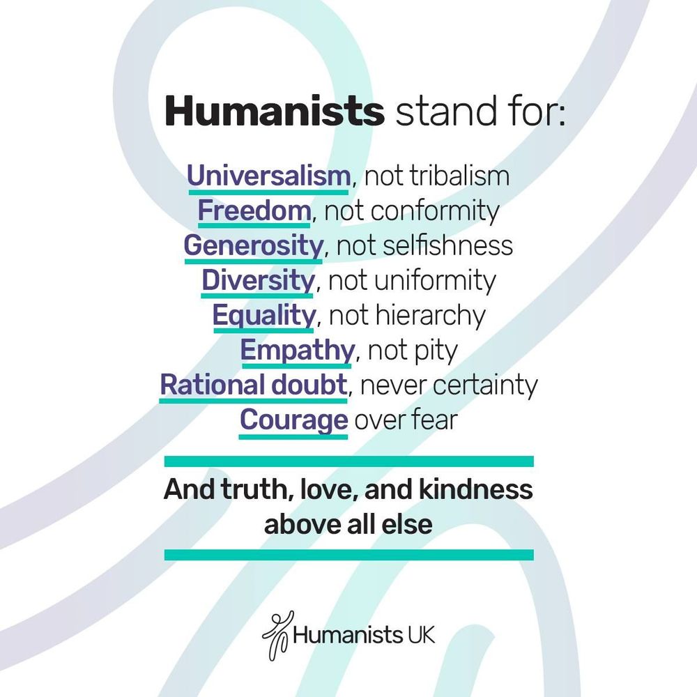 Humanists stand for: Universalism, not tribalism. Freedom, not conformity. Generosity, not selfishness. Diversity, not uniformity. Equality, not hierarchy. Empathy, not pity. Rational doubt, never certainty. Courage, over fear. And truth, love, and kindness above all else. 