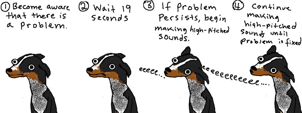 4-panel cartoon with a deeply unintelligent dog making roughly the same face in each panel 
1 Become aware that there is a problem.
2 Wait 19 seconds
3 If problem persists, begin making high-pitched sounds. (Dog making eeeee sound)
4 continue making high-pitched sounds until problem is fixed (eeeeeeeeeeeee)