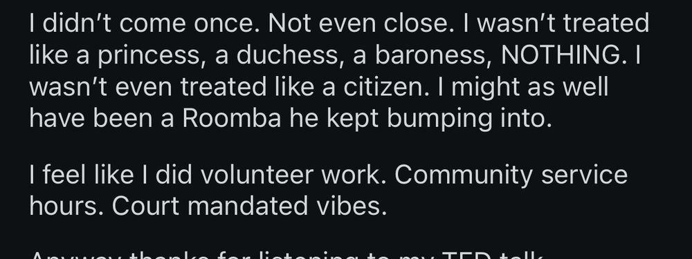 I didn't come once. Not even close. I wasn't treated like a princess, a duchess, a baroness, NOTHING. I wasn't even treated like a citizen. I might as well have been a Roomba he kept bumping into.

I feel like I did volunteer work. Community service hours. Court mandated vibes.