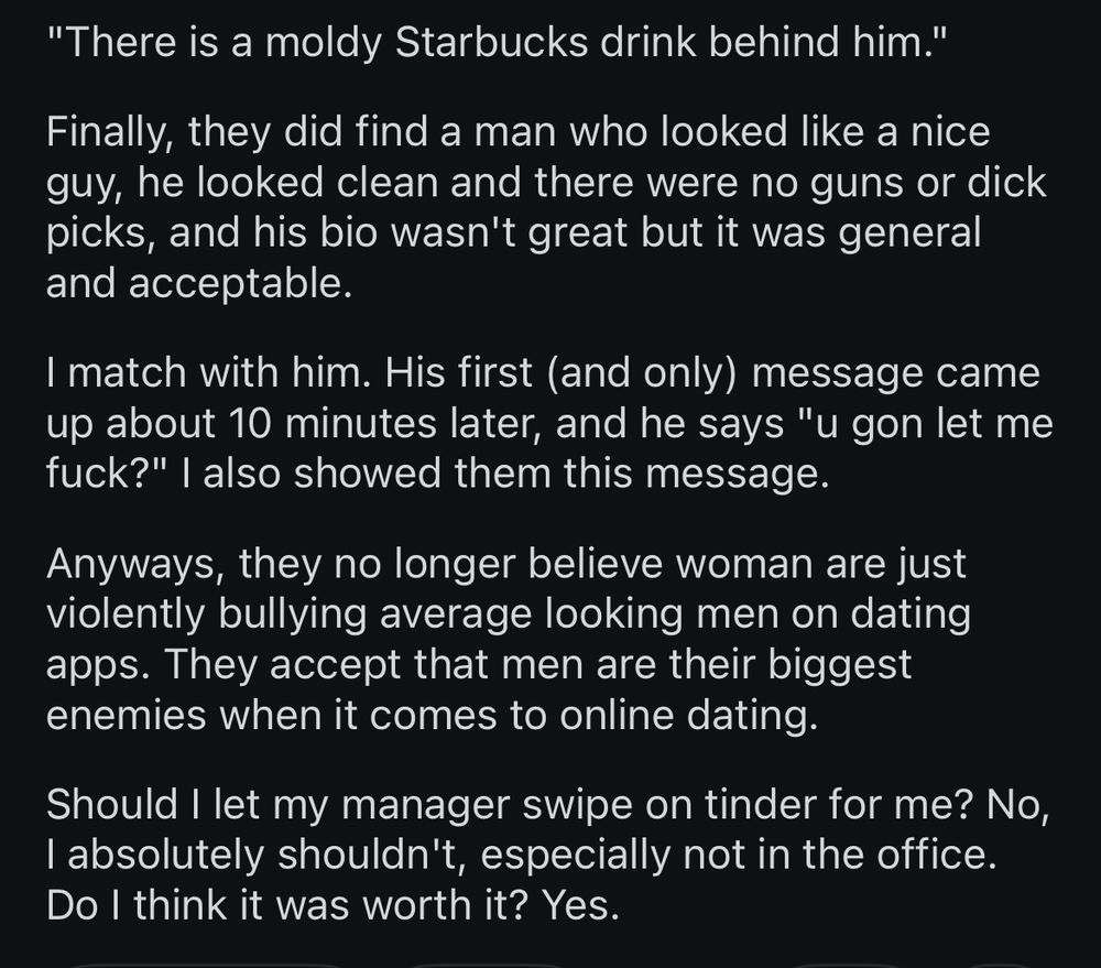 "There is a moldy Starbucks drink behind him."

Finally, they did find a man who looked like a nice guy, he looked clean and there were no guns or dick picks, and his bio wasn't great but it was general and acceptable.

I match with him. His first (and only) message came up about 10 minutes later, and he says "u gon let me fuck?" | also showed them this message.

Anyways, they no longer believe woman are just violently bullying average looking men on dating apps. They accept that men are their biggest enemies when it comes to online dating.

Should I let my manager swipe on tinder for me? No, I absolutely shouldn't, especially not in the office.

Do I think it was worth it? Yes.