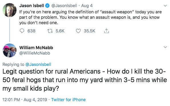 Jason Isbell @ @JasonIsbell • Aug 4
If you're on here arguing the definition of "assault weapon" today you are part of the problem. You know what an assault weapon 

William McNabb @WillieMcNabb
Replying to @Jason|sbell
Legit question for rural Americans - How do I kill the 30-50 feral hogs that run into my yard within 3-5 mins while my small kids play?
12:01 PM • Aug 4, 2019 • Twitter for iPhone