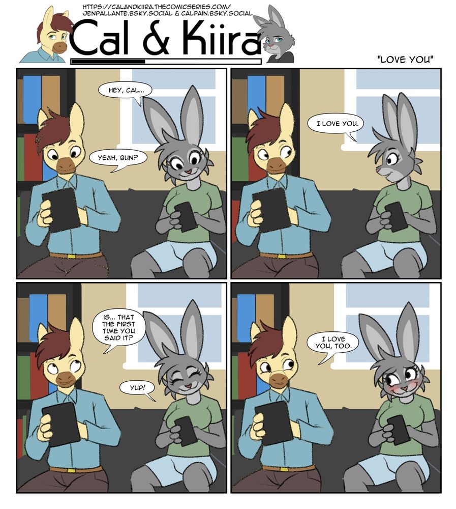 Bun and horse are sitting on the couch. Bun says "hey cal!" Horse says "yah bun?" 

She answers "I love you" 

Horse says "is that the first time you've said it?" 

"Yeah." 

He says "I love you too." 

She blushes. 