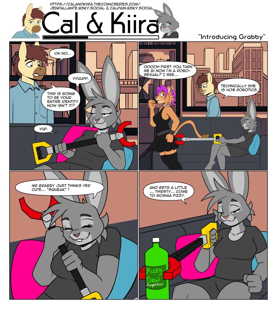 Kiira sits with a toy grabby arm. Cal says "Oh no..." She says "oh yes." he says "This is going to be your entire personality now." She says "Yup."

Kiira uses the grabby to pinch Paige's rump. Paige says, "Oooh first you turn me bi and now i'm robo-sexual?" and cal says "Technically she's 40% robotics..." 
Kiira hugs her grabby "Mr Grabby just thinks yer cute."

Kiira grabs a fizzy soda and says "And he gets a little thirsty.... come to momma soda pop." 