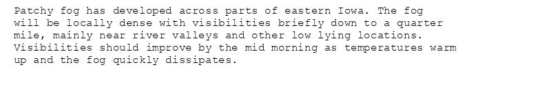 Patchy fog has developed across parts of eastern Iowa. The fog
will be locally dense with visibilities briefly down to a quarter
mile, mainly near river valleys and other low lying locations.
Visibilities should improve by the mid morning as temperatures warm
up and the fog quickly dissipates.