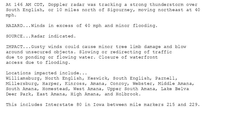 At 146 AM CDT, Doppler radar was tracking a strong thunderstorm over
South English, or 10 miles north of Sigourney, moving northeast at 40
mph.

HAZARD...Winds in excess of 40 mph and minor flooding.

SOURCE...Radar indicated.

IMPACT...Gusty winds could cause minor tree limb damage and blow
around unsecured objects. Slowing or redirecting of traffic
due to ponding or flowing water. Closure of waterfront
access due to flooding.

Locations impacted include...
Williamsburg, North English, Keswick, South English, Parnell,
Millersburg, Harper, Kinross, Amana, Conroy, Webster, Middle Amana,
South Amana, Homestead, West Amana, Upper South Amana, Lake Belva
Deer Park, East Amana, High Amana, and Holbrook.

This includes Interstate 80 in Iowa between mile markers 215 and 229.