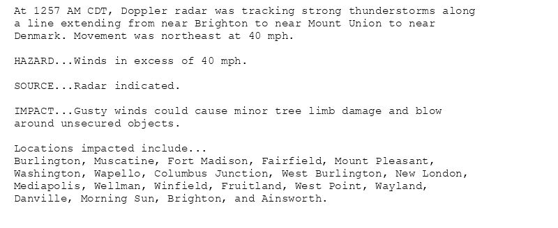 At 1257 AM CDT, Doppler radar was tracking strong thunderstorms along
a line extending from near Brighton to near Mount Union to near
Denmark. Movement was northeast at 40 mph.

HAZARD...Winds in excess of 40 mph.

SOURCE...Radar indicated.

IMPACT...Gusty winds could cause minor tree limb damage and blow
around unsecured objects.

Locations impacted include...
Burlington, Muscatine, Fort Madison, Fairfield, Mount Pleasant,
Washington, Wapello, Columbus Junction, West Burlington, New London,
Mediapolis, Wellman, Winfield, Fruitland, West Point, Wayland,
Danville, Morning Sun, Brighton, and Ainsworth.