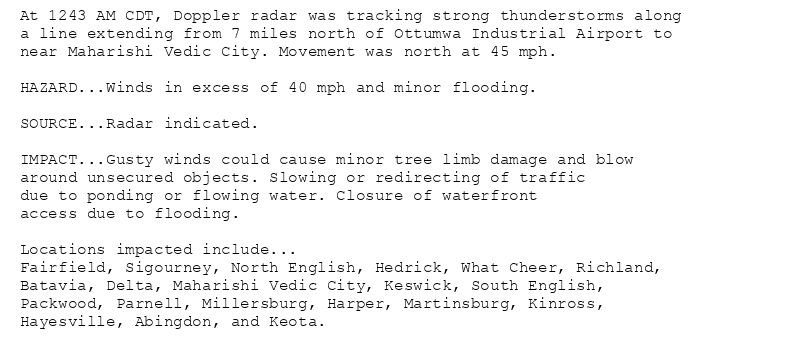 At 1243 AM CDT, Doppler radar was tracking strong thunderstorms along
a line extending from 7 miles north of Ottumwa Industrial Airport to
near Maharishi Vedic City. Movement was north at 45 mph.

HAZARD...Winds in excess of 40 mph and minor flooding.

SOURCE...Radar indicated.

IMPACT...Gusty winds could cause minor tree limb damage and blow
around unsecured objects. Slowing or redirecting of traffic
due to ponding or flowing water. Closure of waterfront
access due to flooding.

Locations impacted include...
Fairfield, Sigourney, North English, Hedrick, What Cheer, Richland,
Batavia, Delta, Maharishi Vedic City, Keswick, South English,
Packwood, Parnell, Millersburg, Harper, Martinsburg, Kinross,
Hayesville, Abingdon, and Keota.