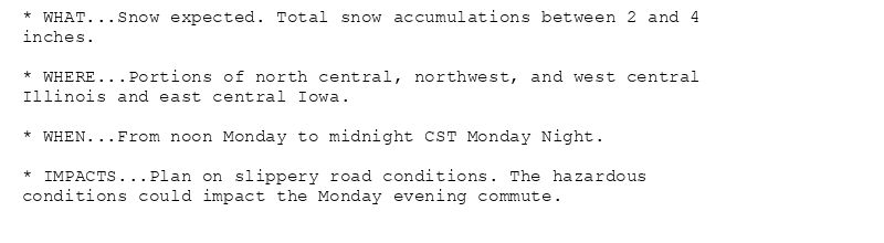 * WHAT...Snow expected. Total snow accumulations between 2 and 4
inches.

* WHERE...Portions of north central, northwest, and west central
Illinois and east central Iowa.

* WHEN...From noon Monday to midnight CST Monday Night.

* IMPACTS...Plan on slippery road conditions. The hazardous
conditions could impact the Monday evening commute.