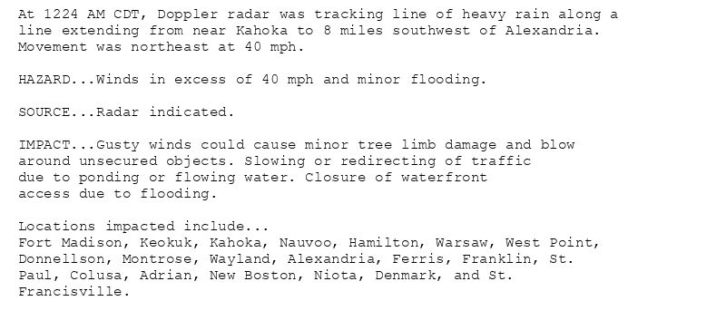 At 1224 AM CDT, Doppler radar was tracking line of heavy rain along a
line extending from near Kahoka to 8 miles southwest of Alexandria.
Movement was northeast at 40 mph.

HAZARD...Winds in excess of 40 mph and minor flooding.

SOURCE...Radar indicated.

IMPACT...Gusty winds could cause minor tree limb damage and blow
around unsecured objects. Slowing or redirecting of traffic
due to ponding or flowing water. Closure of waterfront
access due to flooding.

Locations impacted include...
Fort Madison, Keokuk, Kahoka, Nauvoo, Hamilton, Warsaw, West Point,
Donnellson, Montrose, Wayland, Alexandria, Ferris, Franklin, St.
Paul, Colusa, Adrian, New Boston, Niota, Denmark, and St.
Francisville.