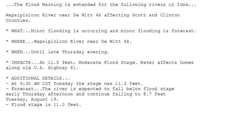 ...The Flood Warning is extended for the following rivers in Iowa...

Wapsipinicon River near De Witt 4S affecting Scott and Clinton
Counties.

* WHAT...Minor flooding is occurring and minor flooding is forecast.

* WHERE...Wapsipinicon River near De Witt 4S.

* WHEN...Until late Thursday evening.

* IMPACTS...At 11.5 feet, Moderate Flood Stage. Water affects homes
along old U.S. Highway 61.

* ADDITIONAL DETAILS...
- At 6:30 AM CDT Tuesday the stage was 11.3 feet.
- Forecast...The river is expected to fall below flood stage
early Thursday afternoon and continue falling to 8.7 feet
Tuesday, August 19.
- Flood stage is 11.0 feet.