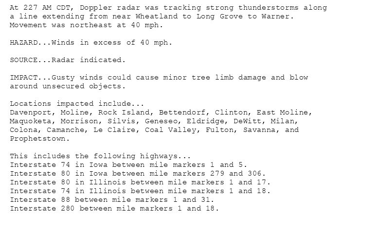 At 227 AM CDT, Doppler radar was tracking strong thunderstorms along
a line extending from near Wheatland to Long Grove to Warner.
Movement was northeast at 40 mph.

HAZARD...Winds in excess of 40 mph.

SOURCE...Radar indicated.

IMPACT...Gusty winds could cause minor tree limb damage and blow
around unsecured objects.

Locations impacted include...
Davenport, Moline, Rock Island, Bettendorf, Clinton, East Moline,
Maquoketa, Morrison, Silvis, Geneseo, Eldridge, DeWitt, Milan,
Colona, Camanche, Le Claire, Coal Valley, Fulton, Savanna, and
Prophetstown.

This includes the following highways...
Interstate 74 in Iowa between mile markers 1 and 5.
Interstate 80 in Iowa between mile markers 279 and 306.
Interstate 80 in Illinois between mile markers 1 and 17.
Interstate 74 in Illinois between mile markers 1 and 18.
Interstate 88 between mile markers 1 and 31.
Interstate 280 between mile markers 1 and 18.