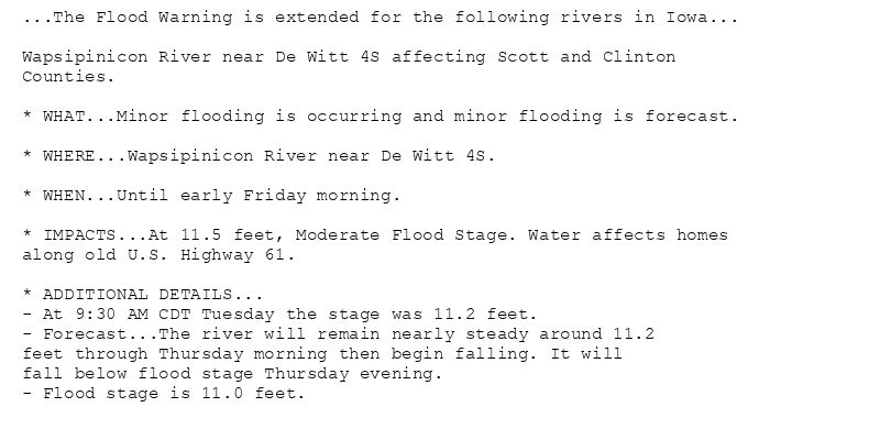 ...The Flood Warning is extended for the following rivers in Iowa...

Wapsipinicon River near De Witt 4S affecting Scott and Clinton
Counties.

* WHAT...Minor flooding is occurring and minor flooding is forecast.

* WHERE...Wapsipinicon River near De Witt 4S.

* WHEN...Until early Friday morning.

* IMPACTS...At 11.5 feet, Moderate Flood Stage. Water affects homes
along old U.S. Highway 61.

* ADDITIONAL DETAILS...
- At 9:30 AM CDT Tuesday the stage was 11.2 feet.
- Forecast...The river will remain nearly steady around 11.2
feet through Thursday morning then begin falling. It will
fall below flood stage Thursday evening.
- Flood stage is 11.0 feet.