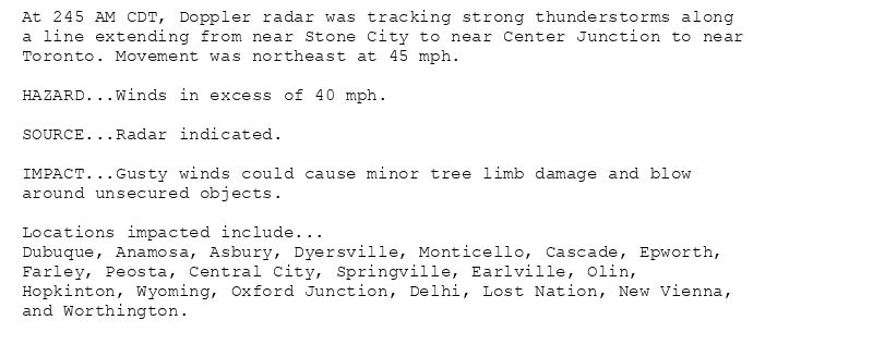 At 245 AM CDT, Doppler radar was tracking strong thunderstorms along
a line extending from near Stone City to near Center Junction to near
Toronto. Movement was northeast at 45 mph.

HAZARD...Winds in excess of 40 mph.

SOURCE...Radar indicated.

IMPACT...Gusty winds could cause minor tree limb damage and blow
around unsecured objects.

Locations impacted include...
Dubuque, Anamosa, Asbury, Dyersville, Monticello, Cascade, Epworth,
Farley, Peosta, Central City, Springville, Earlville, Olin,
Hopkinton, Wyoming, Oxford Junction, Delhi, Lost Nation, New Vienna,
and Worthington.