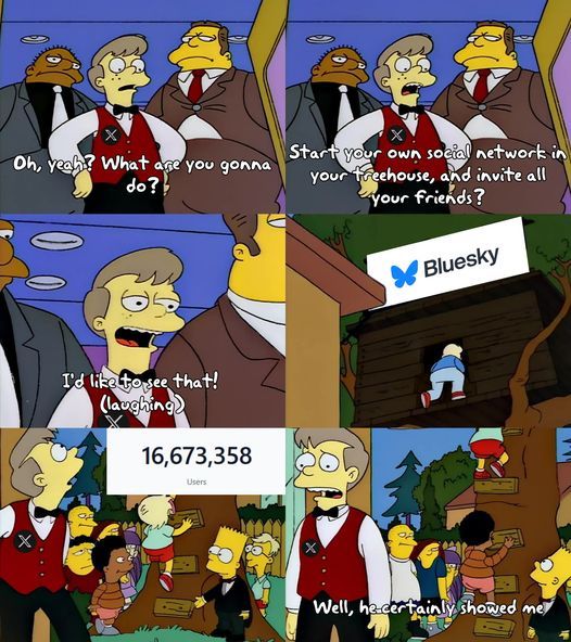 6 panel meme from The Simpsons. 1) Teenager with two security guards: "oh yeah? what are you gonna do?" / 2) "start your own social network in your treehouse, and invite all your friends?" / 3) "i'd like to see that! (laughing)" / 4) treehouse with a sign that says "Bluesky" / 5) teen looks up at the treehouse. kids are lining up to get in as bart welcomes them. there's a sign that says, "16,673,358 users" / 6) teenager looking sad: "well, he certainly showed me"