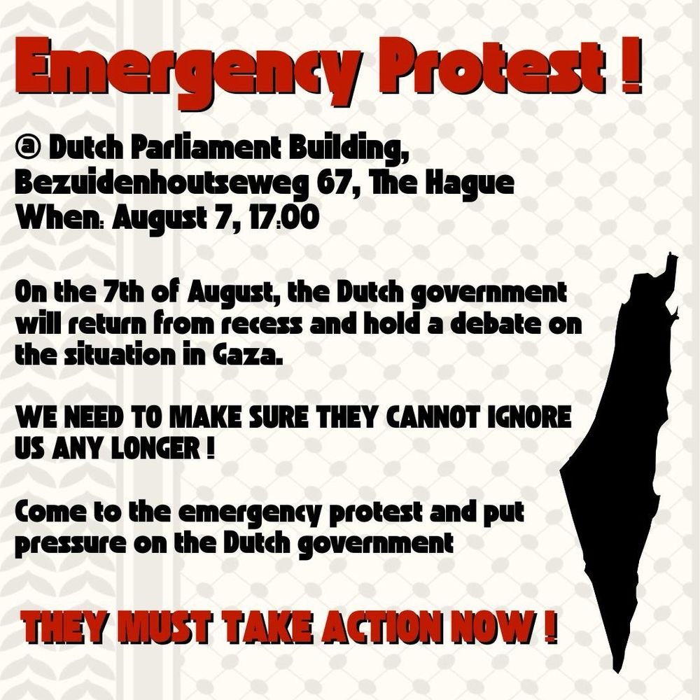 Emergency Protest!
® Dutch Parliament Building, Bezuidenhoutseweg 67, The Hague When. August 7, 17:00
On the 7th of August, the Dutch government will return from recess and hold a debate on the situation in Gaza.
WE NEED TO MAKE SURE THEY CANNOT IGNORE US ANY LONGER !
Come to the emergency protest and put pressure on the Dutch government
THEY MUST TAKE ACTION NOW!
