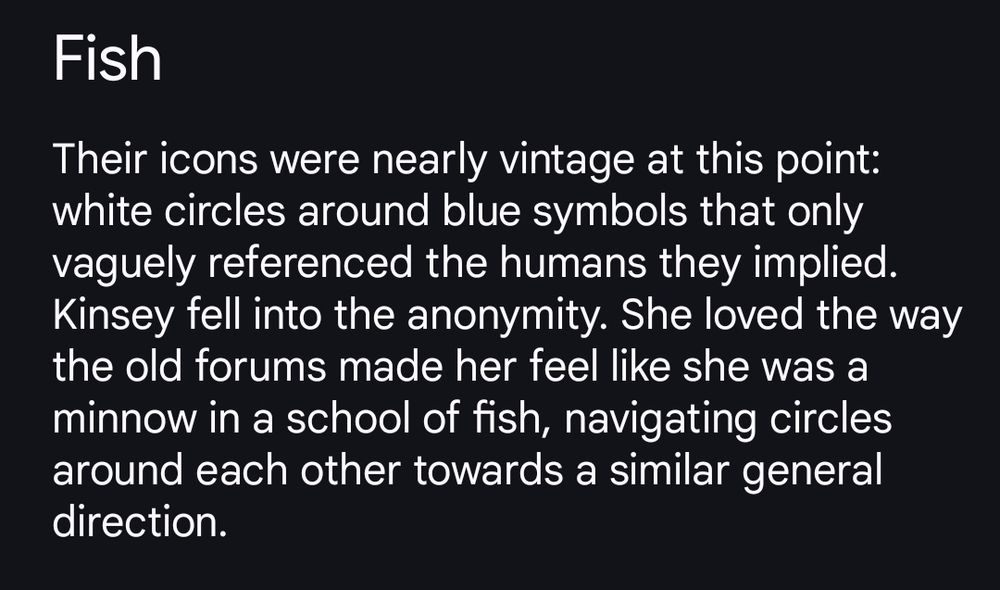Their icons were nearly vintage at this point: white circles around blue symbols that only vaguely referenced the humans they implied.  Kinsey fell into the anonymity. She loved the way the old forums made her feel like she was a minnow in a school of fish, navigating circles around each other towards a similar general direction. 