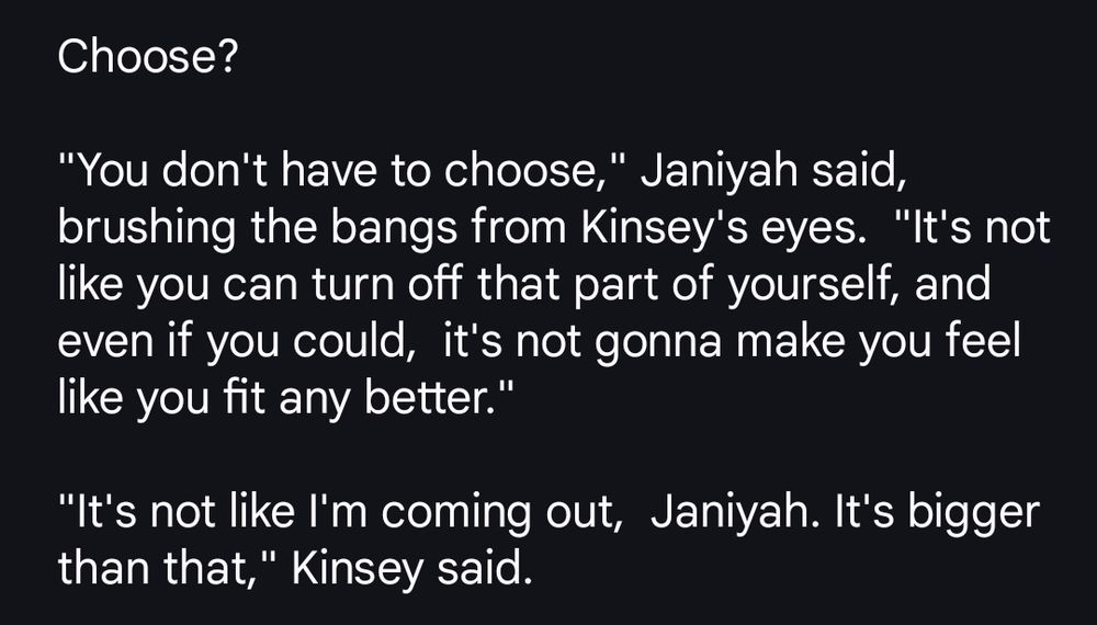Choose?

"You don't have to choose," Janiyah said, brushing the bangs from Kinsey's eyes.  "It's not like you can turn off that part of yourself, and even if you could,  it's not gonna make you feel like you fit any better."

"It's not like I'm coming out,  Janiyah. It's bigger than that," Kinsey said.  