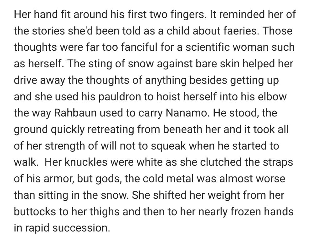 Her hand fit around his first two fingers. It reminded her of the stories she'd been told as a child about faeries. Those thoughts were far too fanciful for a scientific woman such as herself. The sting of snow against bare skin helped her drive away the thoughts of anything besides getting up and she used his pauldron to hoist herself into his elbow the way Rahbaun used to carry Nanamo. He stood, the ground quickly retreating from beneath her and it took all of her strength of will not to squeak when he started to walk.  Her knuckles were white as she clutched the straps of his armor, but gods, the cold metal was almost worse than sitting in the snow. She shifted her weight from her buttocks to her thighs and then to her nearly frozen hands in rapid succession.