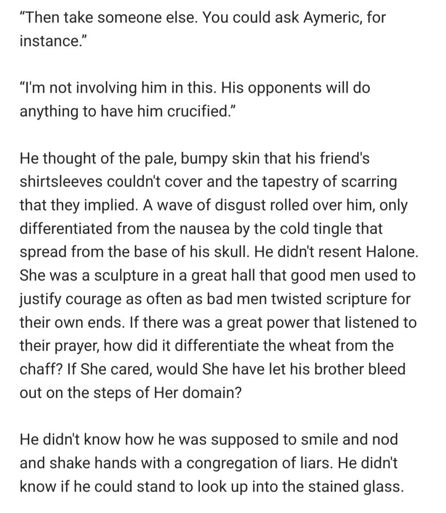 “Then take someone else. You could ask Aymeric, for instance.”

“I'm not involving him in this. His opponents will do anything to have him crucified.”

He thought of the pale, bumpy skin that his friend's shirtsleeves couldn't cover and the tapestry of scarring that they implied. A wave of disgust rolled over him, only differentiated from the nausea by the cold tingle that spread from the base of his skull. He didn't resent Halone. She was a sculpture in a great hall that good men used to justify courage as often as bad men twisted scripture for their own ends. If there was a great power that listened to their prayer, how did it differentiate the wheat from the chaff? If She cared, would She have let his brother bleed out on the steps of Her domain?

He didn't know how he was supposed to smile and nod and shake hands with a congregation of liars. He didn't know if he could stand to look up into the stained glass. 