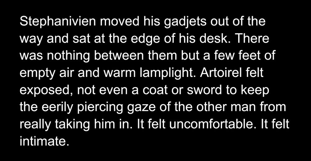Stephanivien/artoirel drk fic 

Stephanivien moved his gadjets out of the way and sat at the edge of his desk. There was nothing between them but a few feet of empty air and warm lamplight. Artoirel felt exposed, not even a coat or sword to keep the eerily piercing gaze of the other man from really taking him in. It felt uncomfortable. It felt intimate. 
