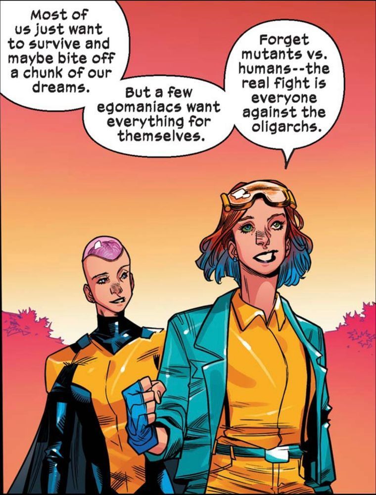 Two X-Men whose names I don’t recall from a recent run are walking outside. As the person in the background looks admiringly at the person walking ahead of them in the foreground they listen as the person in front says, “Most of us just want to survive and maybe bite off a chunk of our dreams. But a few egomaniacs want everything for themselves. Forget mutants versus humans – – the real fight is everyone against the oligarchs.“