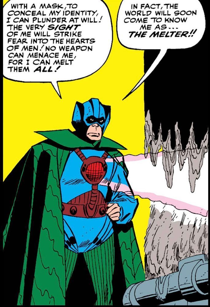 In a underground layer, a certain Marvel Comics silver age villain looks ridiculous in his indescribably, horrible costume as he talks to himself and shoots a ray from the middle of his chest: “With a mask to conceal my identity I can plunder at will! The very SIGHT of me will strike fear into the hearts of men! No weapon can menace me, for I can melt them ALL! In fact, the world will soon come to know me as…THE MELTER!!“