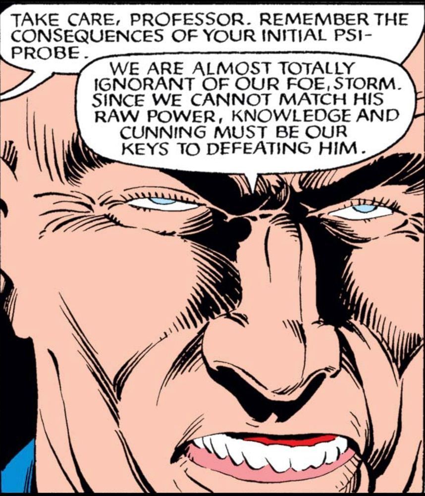 Ultra close-up of Professor Xavier‘s face. His eyes are narrow, half closed. The expression on his face is a pained sneer to the point that we see his lower teeth and his exposed gums.
Off panel, Storm says, “Take care, professor. Remember the consequences of your initial psi-probe.”
Xavier replies, “We are almost totally ignorant of our foe, Storm. Since we cannot match his raw power, knowledge and cunning must be our key to defeating him.“