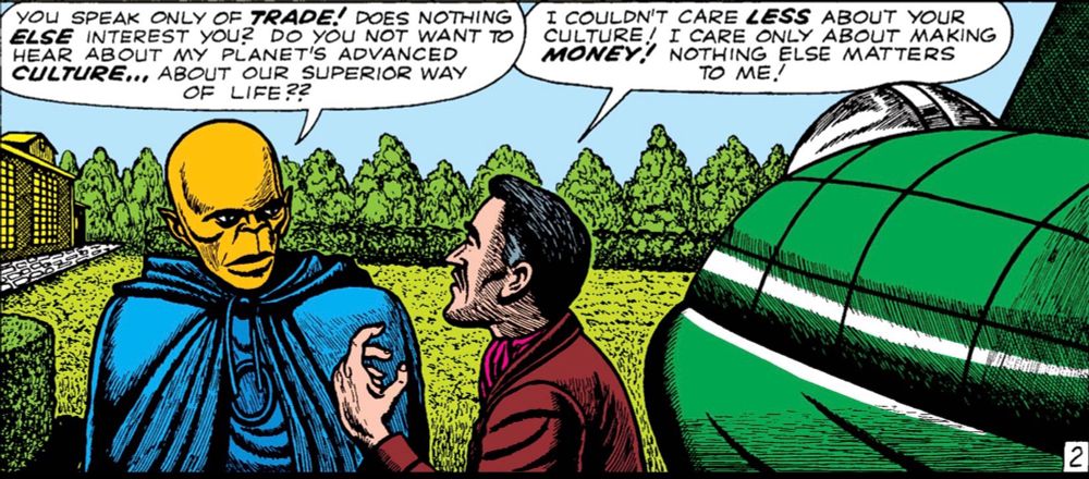 Standing next to a spacecraft, an alien tells an earthman, "You speak only of TRADE! Does nothing ELSE interest you? Do you not want to hear about my planet's advanced CULTURE...about our superior way of life??"
"I couldn't care LESS about your culture!" says the earthman. "I care only about making MONEY! Nothing else matters to me!"