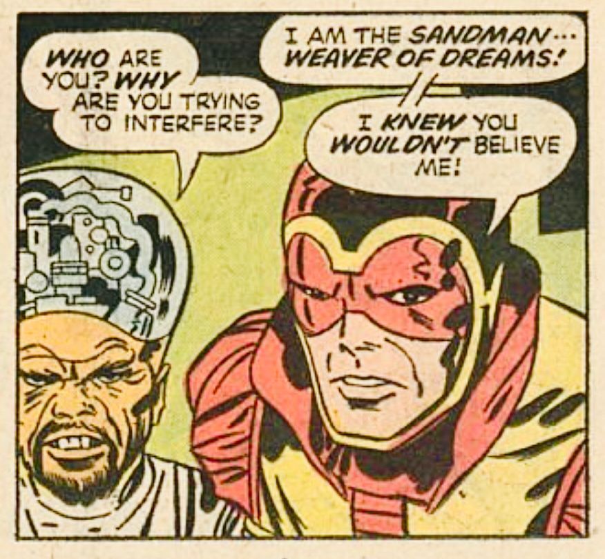 Some wrinkled man with a scrunched up face and a goatee wearing what looks like a lab smock and the electronic brain on top of his head says, “WHO are you? WHY are you trying to interfere?“ The Jack Kirby era Sandman replies, “I am the SANDMAN… WEAVER OF DREAMS! I KNEW you WOULDN’T believe me!“