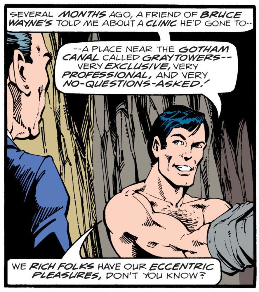 Bruce Wayne in the Batcave talking to Alfred. He’s facing us turning to look at Alfred on the left side of the panel as he is either putting on the gray sweater of his 1970s era Batman costume or taking it off and says, “Several MONTHS ago, a friend of BRUCE WAYNE’S told me about a CLINIC he gone to – – a place near the GOTHAM CANAL called GRAY towers – – very EXCLUSIVE, very PROFESSIONAL, and very NO QUESTIONS ASKED! We RICH FOLKS have our ECCENTRIC PLEASURES, don’t you know?“