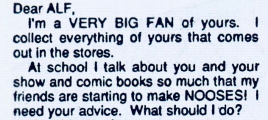“Dear ALF, 
I’m a VERY BIG FAN of yours. I collect everything of yours that comes out in the stores. 
At school, I talk about you and your show and comic books so much that my friends are starting to make NOOSES! I need your advice. What should I do?“
