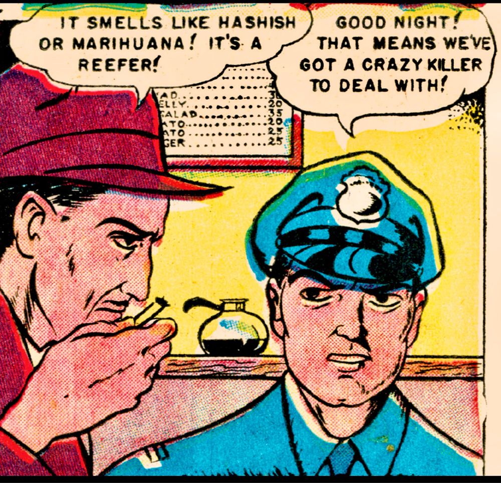 Man in a suit smells a cigarette and says, “IT SMELLS LIKE HASHISH OR MARIHUANA! IT'S A REEFER!”
“GOOD NIGHT!” says a cop. “THAT MEANS WE'VE GOT A CRAZY KILLER TO DEAL WITH!”