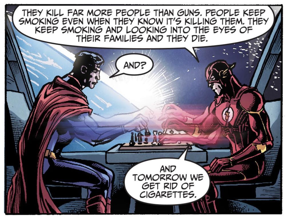 Superman and the Flash sit in what is presumably the Justice League satellite. Behind them is a large window, showing the curve of the Earth and the space above it. They are rapidly playing chess. Flash says, “They kill far more people than guns. People keep smoking, even when they know it’s killing them. They keep smoking and looking into the eyes of their families and they die.“
“And,“ Superman asks.
Flash replies, “And tomorrow we get rid of cigarettes.”
