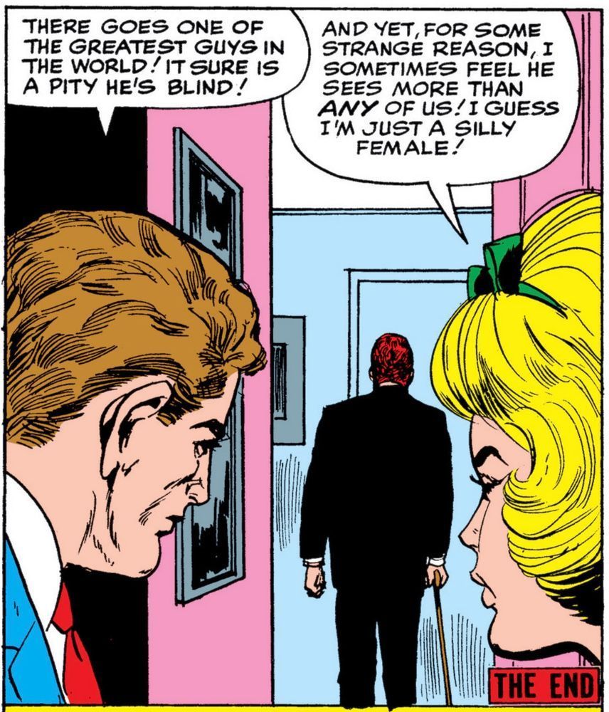 Matt Murdoch walks down the hall to the exit. Foggy says, “There goes one of the greatest guys in the world! It sure is a pity he’s blind!”
Karen Page replies, “and yet for some strange reason, I sometimes feel he sees more than any of us! I guess i’m just a silly female!“ In the lower right corner it says, “THE END.“