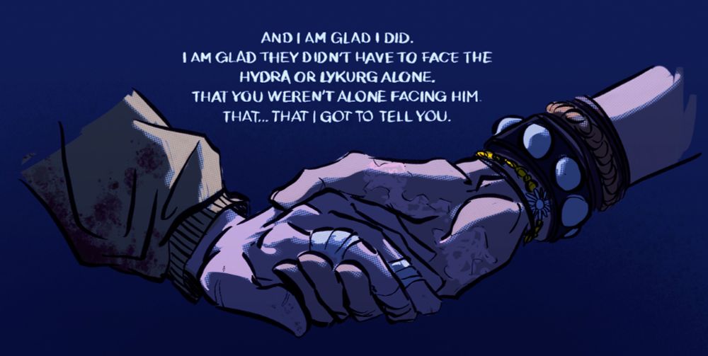 A drawing of Fletcher holding Sasha's hand.
Hers are bruised and bandaged, her jacket is stained with blood, his has a huge freshly healed burnscar right accross his hand from when he cauterized her wound with the dagger.

Text over the hands reads:
"And I am glad I did.
I am glad they didn't have to face the hydra or lykurg alone.
That you weren't alone facing him.
That...that I got to tell you."