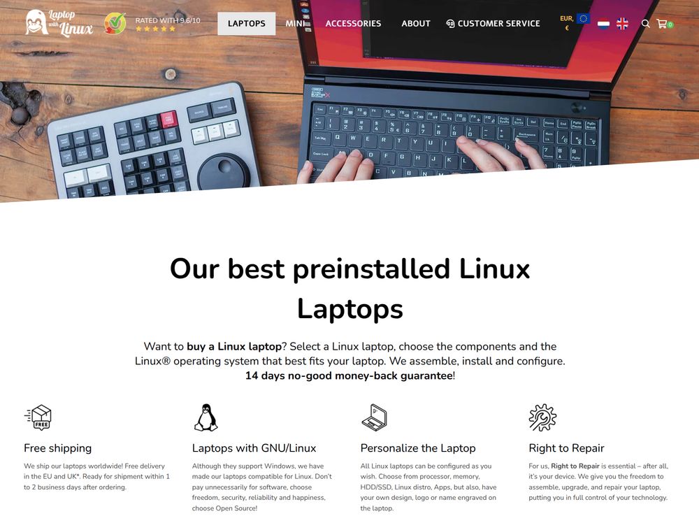 screenshot of one page, showing a picture of laptop and someone typing on it.
the text: 
Our best preinstalled Linux Laptops
Want to buy a Linux laptop? Select a Linux laptop, choose the components and the Linux® operating system that best fits your laptop. We assemble, install and configure. 14 days no-good money-back guarantee!

Free shipping
We ship our laptops worldwide! Free delivery in the EU and UK*. Ready for shipment within 1 to 2 business days after ordering.

Laptops with GNU/Linux
Although they support Windows, we have made our laptops compatible for Linux. Don’t pay unnecessarily for software, choose freedom, security, reliability and happiness, choose Open Source!

Personalize the Laptop
All Linux laptops can be configured as you wish. Choose from processor, memory, HDD/SSD, Linux distro, Apps, but also, have your own design, logo or name engraved on the laptop.

Right to Repair
For us, Right to Repair is essential – after all, it’s your device. We give you the freedom to assemble, upgrade, and repair your laptop, putting you in full control of your technology.